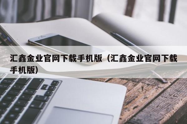 汇鑫金业官网下载手机版（汇鑫金业官网下载手机版）